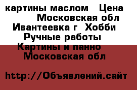 картины маслом › Цена ­ 2 500 - Московская обл., Ивантеевка г. Хобби. Ручные работы » Картины и панно   . Московская обл.